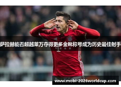 萨拉赫能否超越莱万夺得更多金靴称号成为历史最佳射手 萨拉赫能否超越莱万夺得更多金靴称号成为历史最佳射手