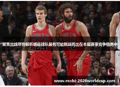 聚焦出线形势解析哪些球队最有可能脱颖而出在本届赛事竞争格局中 聚焦出线形势解析哪些球队最有可能脱颖而出在本届赛事竞争格局中
